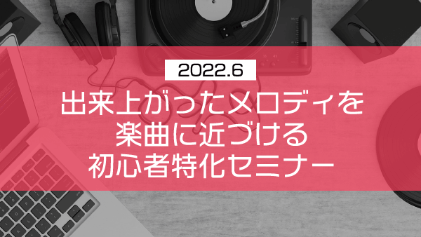 出来上がったメロディを楽曲に近づける初心者特化セミナー【2022年6月】