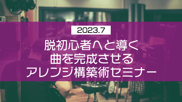 脱初心者へと導く曲を完成させるアレンジ構築術セミナー【2023年7月】