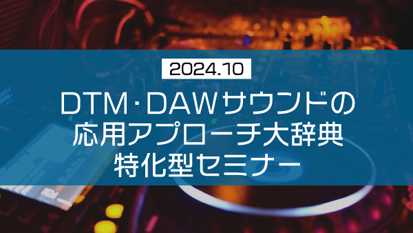 DTM・DAWサウンドの応用アプローチ大辞典 特化型セミナー【2024年10月】